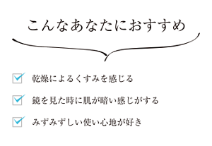 こんなあなたにおすすめ 乾燥によるくすみを感じる 鏡を見た時に肌が暗い感じがする みずみずしい使い心地が好き