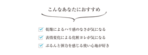 こんなあなたにおすすめ 乾燥によるハリ感のなさが気になる 表情変化による化粧ヨレが気になる ぷるんと弾力を感じる使い心地が好き