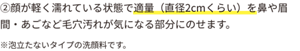 ②顔が軽く濡れている状態で適量(直径2cmくらい)を鼻や眉間・あごなど毛穴汚れが気になる部分にのせます。※泡立たないタイプの洗顔料です。