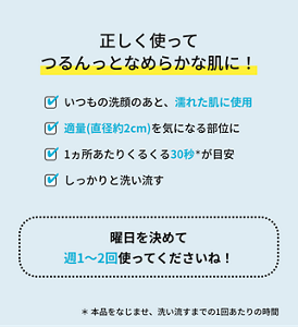 正しく使ってつるんっとなめらかな肌に!いつもの洗顔のあと、濡れた肌に使用 適量(直径約2cm)を気になる部位に 1ヵ所あたりくるくる30秒*が目安 しっかりと洗い流す 曜日を決めて週1〜2回使ってくださいね! * 本品をなじませ、洗い流すまでの1回あたりの時間