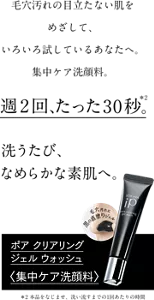 毛穴汚れの目立たない肌をめざして、 いろいろ試しているあなたへ。 集中ケア洗顔料。週2回、たった30秒*2。洗うたび、なめらかな素肌へ。ポア クリアリング ジェル ウォッシュ<集中ケア洗顔料>*2本品をなじませ、洗い流すまでの1回あたりの時間