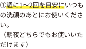 ①週に1〜2回を目安にいつもの洗顔のあとにお使いください。 (朝夜どちらでもお使いいただけます)
