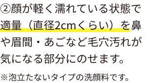 ②顔が軽く濡れている状態で適量(直径2cmくらい)を鼻や眉間・あごなど毛穴汚れが気になる部分にのせます。※泡立たないタイプの洗顔料です。