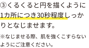 ③くるくると円を描くように1カ所につき30秒程度しっかりとなじませます。※なじませる際、肌を強くこすらないようにご注意ください。