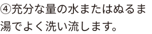 ④充分な量の水またはぬるま湯でよく洗い流します。