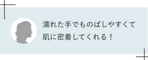 濡れた手でものばしやすくて肌に密着してくれる!