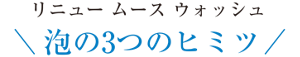 リニュー ムース ウォッシュ 泡の3つのヒミツ