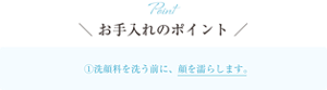 Point お手入れのポイント ①洗顔料を使う前に、顔を濡らします。