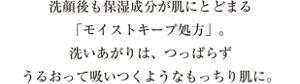 洗顔後も保湿成分が肌にとどまる「モイストキープ処方」。洗いあがりは、つっぱらずうるおって吸いつくようなもっちり肌に。