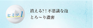 ヒミツ1 消える? ! 不思議な泡とろ~り濃密