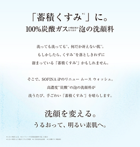 「蓄積くすみ」に。100%炭酸ガスの噴射剤が作り出す泡の洗顔料 洗っても洗っても、何だか冴えない肌。 もしかしたら、くすみを落としきれずに溜まっている「蓄積くすみ 」かもしれません。 そこで、SOFINA iPのリニュー ムース ウォッシュ。高濃度炭酸の泡の洗顔料が洗うたび、手ごわい「蓄積くすみ 」を晴らします。洗顔を変える。うるおって、明るい素肌へ