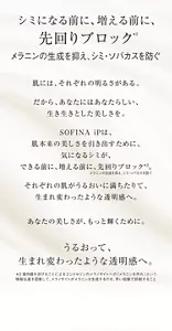 シミになる前に、増える前に、 先回りブロック メラニンの生成を抑え、シミ・ソバカスを防ぐ 肌には、それぞれの明るさがある。肌には、それぞれの明るさがある。 だから、あなたにはあなたらしい、 生き生きとした美しさを。 SOFINA iPは、 肌本来の美しさを引き出すために。 気になるシミが、 できる前に、増える前に、先回りブロック*2。 それぞれの肌がうるおいに満ちたりて、 生まれ変わったような透明感へ。 あなたの美しさが、もっと輝くために。 ブライトニング美容液 誕生