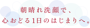 朝晴れ洗顔で、心おどる1日のはじまりへ。