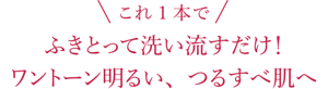 これ1本で!ふきとって洗い流すだけ!ワントーン明るい、つるすべ肌へ