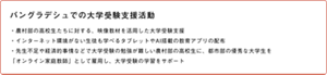 バングラデシュでの大学受験支援活動 ・農村部の高校生たちに対する、映像教材を活用した大学受験支援 ・インターネット環境がない生徒も学べるタブレットやAI搭載の教育アプリの配布 ・先生不足や経済的事情などで大学受験の勉強が難しい農村部の高校生に、都市部の優秀な大学生を「オンライン家庭教師」として雇用し、大学受験の学習をサポート