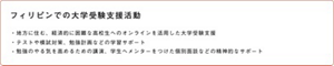フィリピンでの大学受験支援活動 ・地方に住む、経済的に困難な高校生へのオンラインを活用した大学受験支援 ・テストや模試対策、勉強計画などの学習サポート ・勉強のやる気を高めるための講演、学生へメンターをつけた個別面談などの精神的なサポート