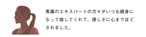 専属のエキスパートの方々がいつも親身になって接してくれて、優しさに心までほぐされました。