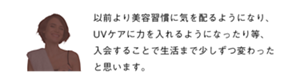 以前より美容習慣に気を配るようになり、UVケアに力を入れるようになったり等、入会することで生活まで少しずつ変わったと思います。