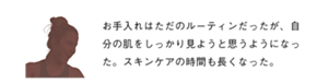 お手入れはただのルーティンだったが、自分の肌をしっかり見ようと思うようになった。スキンケアの時間も長くなった。