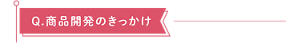 Q.商品開発のきっかけ