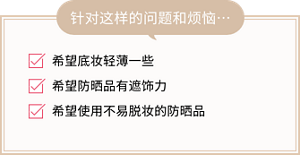 针对这样的问题和烦恼… 希望底妆轻薄一些 希望防晒品有遮饰力 希望使用不易脱妆的防晒品