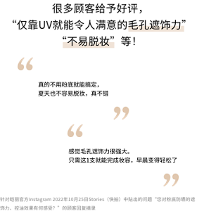  很多顾客给予好评， “仅靠UV就能令人满意的毛孔遮饰力” “不易脱妆”等！「真的不用粉底就能搞定， 夏天也不容易脱妆，真不错」「感觉毛孔遮饰力很强大。 只需这1支就能完成妆容，早晨变得轻松了」