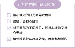 针对这样的问题和烦恼… 担心强烈的日光会导致色斑 傍晚，会担心脱妆 对于面部的不同部位，既担心泛油又担心干燥 紫外线防护与妆容效果，两者都想兼顾