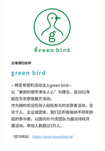 沙滩清扫伙伴 green bird —特定非营利活动法人green bird— 以“美丽的城市净化人心”为理念，自2002年起在东京原宿展开活动。 作为随时欢迎任何人轻松参与的志愿者活动，无论个人、企业或团体，我们正积极吸纳不同年龄层的参与者，以国内外70支团队为据点持续开展活动。参加人数超过3万人。