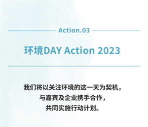 Action.03 环境DAY Action 2023 我们将以关注环境的这一天为契机， 与嘉宾及企业携手合作， 共同实施行动计划。