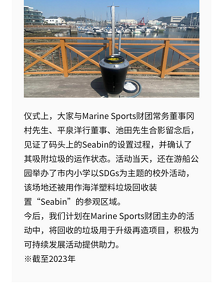 仪式上，大家与Marine Sports财团常务董事冈村先生、平泉洋行董事、池田先生合影留念后，见证了码头上的Seabin的设置过程，并确认了其吸附垃圾的运作状态。活动当天，还在游船公园举办了市内小学以SDGs为主题的校外活动，该场地还被用作海洋塑料垃圾回收装置“Seabin”的参观区域。 今后，我们计划在Marine Sports财团主办的活动中，将回收的垃圾用于升级再造项目，积极为可持续发展活动提供助力。 ※截至2023年
