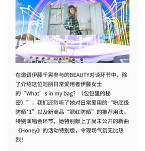 在邀请伊藤千晃参与的BEAUTY对谈环节中，除了介绍这位皑丽日常爱用者伊藤女士的“What’s in my bag？（包包里的秘密）”，我们还聆听了她对日常爱用的“粉底级防晒*1”以及新商品“腮红防晒”的推荐用法。 特别演唱会环节，她特别献上了尚未公开的新曲《Honey》的活动特别版，令现场气氛无比热烈！