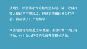 从烟头、纸张等小件垃圾到塑料瓶、罐、饮料杯等大量的不可燃垃圾，经过更精细的分类打包后，竟装满了13个垃圾袋！  今后皑丽将继续通过海滩清扫活动和城市清扫等行动，作为助力环保的品牌开展相关活动。