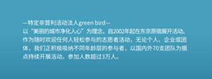 —特定非营利活动法人green bird— 以“美丽的城市净化人心”为理念，自2002年起在东京原宿展开活动。 作为随时欢迎任何人轻松参与的志愿者活动，无论个人、企业或团体，我们正积极吸纳不同年龄层的参与者，以国内外70支团队为据点持续开展活动。参加人数超过3万人。