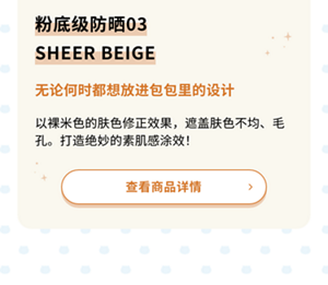 粉底级防晒03SHEER BEIGE 无论何时都想放进包包里的设计 以裸米色的肤色修正效果，遮盖肤色不均、毛孔。打造绝妙的素肌感涂效！