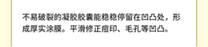 不易破裂的凝胶胶囊能稳稳停留在凹凸处，形成厚实涂膜。平滑修正痘印、毛孔等凹凸。
