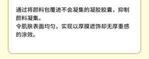 通过将颜料包覆进不会凝集的凝胶胶囊，抑制颜料凝集。 令肌肤表面均匀，实现以厚膜遮饰却无厚重感的涂效。