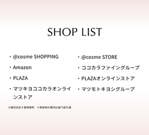 SHOP LIST @cosme SHOPPING  @cosme STORE  Amazon  ココカラファイングループ  PLAZA  PLAZAオンラインストア  マツキヨココカラオンラインストア  マツモトキヨシグループ  ※按日文五十音顺排列  ※具体供应情况以各门店为准