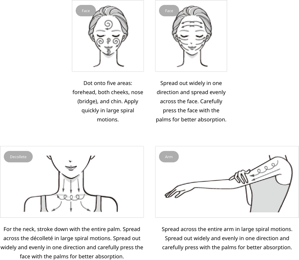Face: Dot onto five areas: forehead, both cheeks, nose (bridge), and chin. Apply quickly in large spiral motions.Face: Spread out widely in one direction and spread evenly across the face. Carefully press the face with the palms for better absorption.decollete: For the neck, stroke down with the entire palm. Spread across the décolleté in large spiral motions. Spread out widely and evenly in one direction and carefully press the face with the palms for better absorption.arm: Spread across the entire arm in large spiral motions. Spread out widely and evenly in one direction and carefully press with the palms for better absorption.