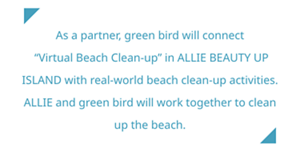 As a partner, green bird will connect “Virtual Beach Clean-up”  in ALLIE BEAUTY UP ISLAND  with real-world beach clean-up activities.  ALLIE and green bird will work together to clean up the beach.