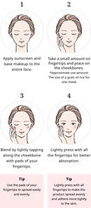 1, Apply sunscreen and base makeup to the entire face.2, Take a small amount on fingertips and place on the cheekbones. *Approximate use amount: The size of a grain of rice for one cheek 3, Blend by lightly tapping along the cheekbone with pads of your fingertips. Tip Use the pads of your fingertips to spread easily and evenly.4, Lightly press with all the fingertips for better absorption. Tip Lightly press with all fingertips to make the product spread evenly and adhere more tightly to the skin.