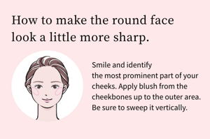 How to make the round face look a little more sharp.Smile and identify the most prominent part of your cheeks. Apply blush from the cheekbones up to the outer area. Be sure to sweep it vertically.