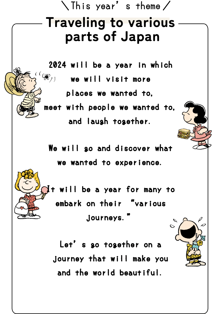 This year’s theme Traveling to various parts of Japan.2024 will be a year in which we will visit more  places we wanted to, meet with people we wanted to, and laugh together.We will go and discover what we wanted to experience.It will be a year for many to embark on their “various journeys.”Let’s go together on a journey that will make you and the world beautiful.