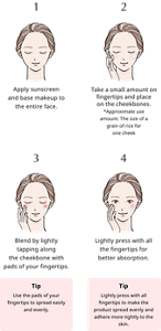 1, Apply sunscreen and base makeup to the entire face. 2, Take a small amount on fingertips and place on the cheekbones. *Approximate use amount: The size of a grain of rice for one cheek 3, Blend by lightly tapping along the cheekbone with pads of your fingertips. Tip： Use the pads of your fingertips to spread easily and evenly. 4, Lightly press with all the fingertips for better absorption. Tip： Lightly press with all fingertips to make the product spread evenly and adhere more tightly to the skin.