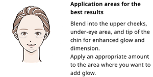 Application areas for the best results.Blend into the upper cheeks, under-eye area, and tip of the chin for enhanced glow and dimension. Apply an appropriate amount to the area where you want to add glow.