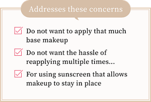 Do not want to apply that much base makeup.Do not want the hassle of reapplying multiple times….For using sunscreen that allows makeup to stay in place.Addresses these concerns