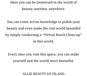Here you can be immersed in the world of beauty, anytime, anywhere.  You can come across knowledge to polish your beauty and even make the real world beautiful by simply conducting a “”Virtual Beach Clean-up”” in this world.  Every time you visit this space, you can make yourself and the world more beautiful.  ALLIE BEAUTY UP ISLAND