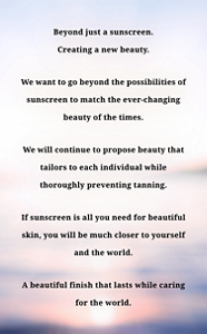 Beyond just a sunscreen.Creating a new beauty.We want to go beyond the possibilities of sunscreen to match the ever-changing beauty of the times.We will continue to propose beauty that tailors to each individual while thoroughly preventing tanning.If sunscreen is all you need for beautiful skin, you will be much closer to yourself and the world.A beautiful finish that lasts while caring for the world.