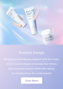 Product Design.Having pursued beauty aligned with the times, ALLIE has developed a formula that allows you to sustain beauty while also taking in consideration the environment