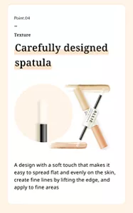 Point.04. Texture. Carefully designed spatula. A design with a soft touch that makes it easy to spread flat and evenly on the skin, create fine lines by lifting the edge, and apply to fine areas