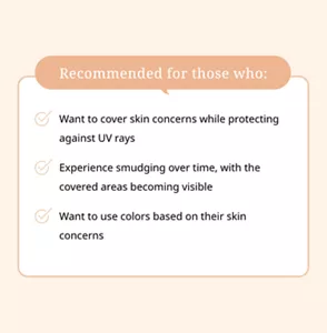 Recommended for those who:  Want to cover skin concerns while protecting against UV rays. Experience smudging over time, with the covered areas becoming visible.  Want to use colors based on their skin concerns